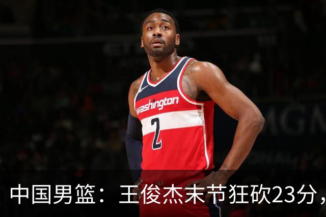 中国男篮：王俊杰末节狂砍23分，崔永熙找回状态，王浩然双位数得分